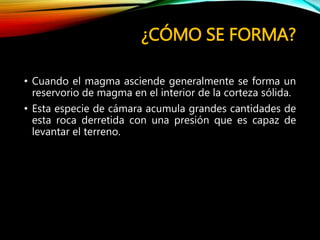 ¿CÓMO SE FORMA?
• Cuando el magma asciende generalmente se forma un
reservorio de magma en el interior de la corteza sólida.
• Esta especie de cámara acumula grandes cantidades de
esta roca derretida con una presión que es capaz de
levantar el terreno.
 