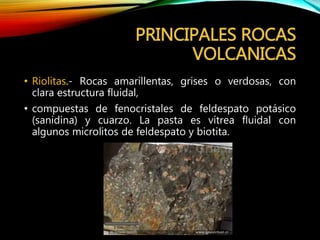 PRINCIPALES ROCAS
VOLCANICAS
• Riolitas.- Rocas amarillentas, grises o verdosas, con
clara estructura fluidal,
• compuestas de fenocristales de feldespato potásico
(sanidina) y cuarzo. La pasta es vítrea fluidal con
algunos microlitos de feldespato y biotita.
 