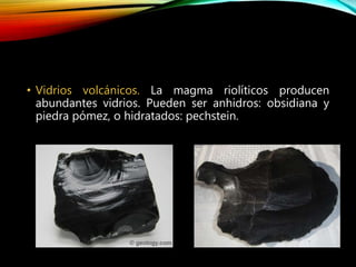 • Vidrios volcánicos. La magma riolíticos producen
abundantes vidrios. Pueden ser anhidros: obsidiana y
piedra pómez, o hidratados: pechstein.
 