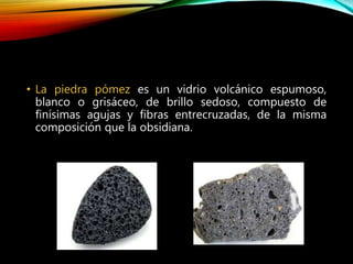 • La piedra pómez es un vidrio volcánico espumoso,
blanco o grisáceo, de brillo sedoso, compuesto de
finísimas agujas y fibras entrecruzadas, de la misma
composición que la obsidiana.
 