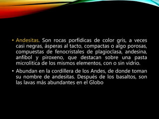 • Andesitas. Son rocas porfídicas de color gris, a veces
casi negras, ásperas al tacto, compactas o algo porosas,
compuestas de fenocristales de plagioclasa, andesina,
anfibol y piroxeno, que destacan sobre una pasta
microlitica de los mismos elementos, con o sin vidrio.
• Abundan en la cordillera de los Andes, de donde toman
su nombre de andesitas. Después de los basaltos, son
las lavas más abundantes en el Globo
 