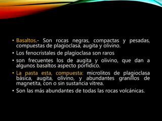 • Basaltos.- Son rocas negras, compactas y pesadas,
compuestas de plagioclasa, augita y olivino.
• Los fenocristales de plagioclasa son raros
• son frecuentes los de augita y olivino, que dan a
algunos basaltos aspecto porfídico.
• La pasta esta, compuesta: microlitos de plagioclasa
básica, augita, olivino, y abundantes granillos de
magnetita, con o sin sustancia vítrea.
• Son las más abundantes de todas las rocas volcánicas.
 