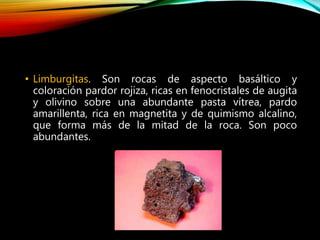 • Limburgitas. Son rocas de aspecto basáltico y
coloración pardor rojiza, ricas en fenocristales de augita
y olivino sobre una abundante pasta vítrea, pardo
amarillenta, rica en magnetita y de quimismo alcalino,
que forma más de la mitad de la roca. Son poco
abundantes.
 
