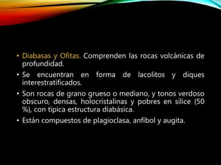 • Diabasas y Ofitas. Comprenden las rocas volcánicas de
profundidad.
• Se encuentran en forma de lacolitos y diques
interestratificados.
• Son rocas de grano grueso o mediano, y tonos verdoso
obscuro, densas, holocristalinas y pobres en sílice (50
%), con típica estructura diabásica.
• Están compuestos de plagioclasa, anfíbol y augita.
 