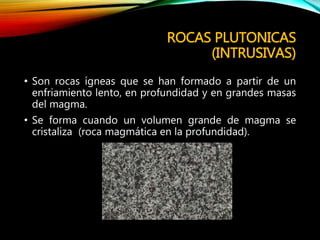 ROCAS PLUTONICAS
(INTRUSIVAS)
• Son rocas ígneas que se han formado a partir de un
enfriamiento lento, en profundidad y en grandes masas
del magma.
• Se forma cuando un volumen grande de magma se
cristaliza (roca magmática en la profundidad).
 
