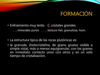 FORMACIÓN
• Enfriamiento muy lento C. cristales grandes
minerales puros textura Het, granulosa, hom.
• La estructura típica de las rocas plutónicas es:
• la granuda, (holocristalina, de grano grueso visible a
simple vista), más o menos equigranular, con los granos
en inmediato contacto unos con otros y en un solo
tiempo de cristalización.
 