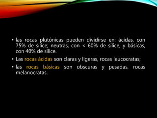 • las rocas plutónicas pueden dividirse en: ácidas, con
75% de sílice; neutras, con < 60% de sílice, y básicas,
con 40% de sílice.
• Las rocas ácidas son claras y ligeras, rocas leucocratas;
• las rocas básicas son obscuras y pesadas, rocas
melanocratas.
 