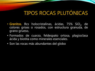 TIPOS ROCAS PLUTÓNICAS
• Granitos. Rcs holocristalinas, ácidas, 75% SiO2, de
colores grises o rosados, con estructura granuda, de
grano grueso,
• Formados de cuarzo, feldespato ortosa, plagioclasa
ácida y biotita como minerales esenciales.
• Son las rocas más abundantes del globo
 