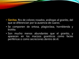 • Sienitas. Rcs de colores rosados, análogas al granito, del
que se diferencian por la ausencia de cuarzo.
• Se componen de ortosa, plagioclasa, hornblenda y
biotita.
• Son mucho menos abundantes que el granito, y
aparecen en los macizos graníticos como facies
periféricas o como secreciones dentro de él.
 