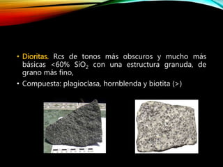 • Dioritas. Rcs de tonos más obscuros y mucho más
básicas <60% SiO2 con una estructura granuda, de
grano más fino,
• Compuesta: plagioclasa, hornblenda y biotita (>)
 