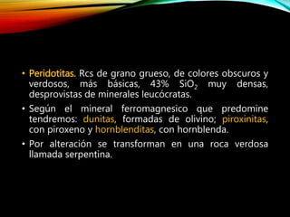 • Peridotitas. Rcs de grano grueso, de colores obscuros y
verdosos, más básicas, 43% SiO2 muy densas,
desprovistas de minerales leucócratas.
• Según el mineral ferromagnesico que predomine
tendremos: dunitas, formadas de olivino; piroxinitas,
con piroxeno y hornblenditas, con hornblenda.
• Por alteración se transforman en una roca verdosa
llamada serpentina.
 