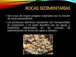 ROCAS SEDIMENTARIAS
• Son rocas de origen exógeno originadas por la erosión
de rocas preexistentes.
• Los productos detríticos resultantes son transportados
en suspensión, y en parte disueltos por las aguas, y
finalmente depositados en las cuencas de
sedimentación en forma de capas o estratos.
 