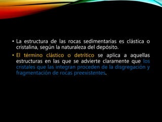• La estructura de las rocas sedimentarias es clástica o
cristalina, según la naturaleza del depósito.
• El término clástico o detrítico se aplica a aquellas
estructuras en las que se advierte claramente que los
cristales que las integran proceden de la disgregación y
fragmentación de rocas preexistentes.
 