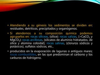 • Atendiendo a su génesis los sedimentos se dividen en:
residuales, detríticos, precipitados y organógenos.
• Si atendemos a su composición química podemos
agruparlos en: rocas silíceas, (sílice): rocas calizas, (>CaCO3 y
MgCO3): rocas arcillosas, (silicatos de aluminio hidratados, de
sílice y alúmina coloidal); rocas salinas, (cloruros sódicos y
potásicos), sulfatos sódicos, etc.,
• producidos en la evaporación de lagunas o antiguos mares;
rocas combustibles, en las que predominan el carbono y los
carburos de hidrógeno.
 