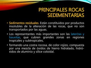 PRINCIPALES ROCAS
SEDIMENTARIAS
• Sedimentos residuales. Están constituidos por productos
insolubles de la alteración de las rocas, que no son
transportados por las aguas.
• Los representantes más importantes son las lateritas y
bauxitas, que cubren grandes zonas en regiones
tropicales y subtropicales,
• formando una costra rocosa, de color rojizo, compuesta
por una mezcla de óxidos de hierro hidratado, hidró-
xidos de aluminio y sílice coloidal.
 
