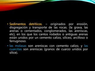 • Sedimentos detríticos. – originados por erosión,
disgregación y transporte de las rocas. (la grava, las
arenas o cementados, conglomerados, las areniscas,
etc), en los que los cantos rodados o antiguas arenas
están unidos por un cemento calizo, silíceo, arcilloso o
ferruginoso.
• las molasas son areniscas con cemento calizo, y las
cuarcitas son areniscas (granos de cuarzo unidos por
sílice).
 