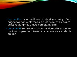 • Las arcillas son sedimentos detríticos muy finos
originados por la alteración de los silicatos aluminicos
de las rocas ígneas y metamórficas. (caolín).
• Las pizarras son rocas arcillosas endurecidas y con es-
tructura hojosa o pizarrosa a consecuencia de la
presión
 