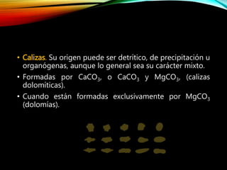 • Calizas. Su origen puede ser detrítico, de precipitación u
organógenas, aunque lo general sea su carácter mixto.
• Formadas por CaCO3, o CaCO3 y MgCO3, (calizas
dolomíticas).
• Cuando están formadas exclusivamente por MgCO3
(dolomías).
 