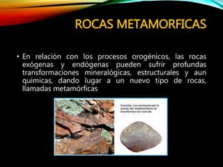 ROCAS METAMORFICAS
• En relación con los procesos orogénicos, las rocas
exógenas y endógenas pueden sufrir profundas
transformaciones mineralógicas, estructurales y aun
químicas, dando lugar a un nuevo tipo de rocas,
llamadas metamórficas
 