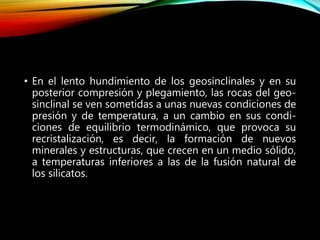 • En el lento hundimiento de los geosinclinales y en su
posterior compresión y plegamiento, las rocas del geo-
sinclinal se ven sometidas a unas nuevas condiciones de
presión y de temperatura, a un cambio en sus condi-
ciones de equilibrio termodinámico, que provoca su
recristalización, es decir, la formación de nuevos
minerales y estructuras, que crecen en un medio sólido,
a temperaturas inferiores a las de la fusión natural de
los silicatos.
 