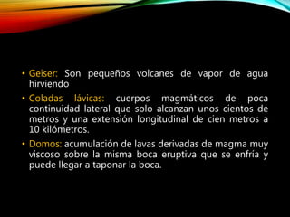 • Geiser: Son pequeños volcanes de vapor de agua
hirviendo
• Coladas lávicas: cuerpos magmáticos de poca
continuidad lateral que solo alcanzan unos cientos de
metros y una extensión longitudinal de cien metros a
10 kilómetros.
• Domos: acumulación de lavas derivadas de magma muy
viscoso sobre la misma boca eruptiva que se enfría y
puede llegar a taponar la boca.
 