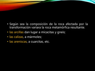 • Según sea la composición de la roca afectada por la
transformación variara la roca metamórfica resultante.
• las arcillas dan lugar a micacitas y gneis;
• las calizas, a mármoles;
• las areniscas, a cuarcitas, etc.
 