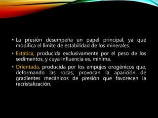 • La presión desempeña un papel principal, ya que
modifica el límite de estabilidad de los minerales.
• Estática, producida exclusivamente por el peso de los
sedimentos, y cuya influencia es, mínima.
• Orientada, producida por los empujes orogénicos que,
deformando las rocas, provocan la aparición de
gradientes mecánicos de presión que favorecen la
recristalización.
 