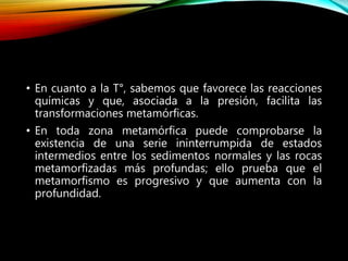 • En cuanto a la T°, sabemos que favorece las reacciones
químicas y que, asociada a la presión, facilita las
transformaciones metamórficas.
• En toda zona metamórfica puede comprobarse la
existencia de una serie ininterrumpida de estados
intermedios entre los sedimentos normales y las rocas
metamorfizadas más profundas; ello prueba que el
metamorfismo es progresivo y que aumenta con la
profundidad.
 