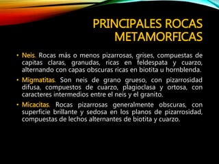PRINCIPALES ROCAS
METAMORFICAS
• Neis. Rocas más o menos pizarrosas, grises, compuestas de
capitas claras, granudas, ricas en feldespata y cuarzo,
alternando con capas obscuras ricas en biotita u hornblenda.
• Migmatitas. Son neis de grano grueso, con pizarrosidad
difusa, compuestos de cuarzo, plagioclasa y ortosa, con
caracteres intermedios entre el neis y el granito.
• Micacitas. Rocas pizarrosas generalmente obscuras, con
superficie brillante y sedosa en los planos de pizarrosidad,
compuestas de lechos alternantes de biotita y cuarzo.
 