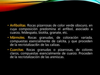 • Anfibolitas. Rocas pizarrosas de color verde obscuro, en
cuya composición predomina el anfíbol, asociado a
cuarzo, feldespato, biotita, granate, etc.
• Mármoles. Rocas granudas, de coloración variada,
compuestas esencialmente de calcita, y que proceden
de la recristalizaci6n de las calizas.
• Cuarcitas. Rocas granudas o pizarrosas, de colores
claros, compuestas esencialmente de cuarzo. Proceden
de la recristalización de las areniscas.
 