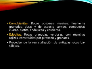 • Cornubianitas. Rocas obscuras, masivas, finamente
granudas, duras y de aspecto córneo, compuestas
cuarzo, biotita, andalucita y cordierita.
• Eclogitas. Rocas granudas, verdosas, con manchas
rojizas, constituidas por piroxeno y granates.
• Proceden de la recristalización de antiguas rocas ba-
sálticas.
 
