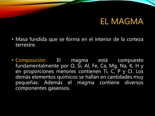 EL MAGMA
• Masa fundida que se forma en el interior de la corteza
terrestre.
• Composición. El magma está compuesto
fundamentalmente por O, Si, Al, Fe, Ca, Mg, Na, K, H y
en proporciones menores contienen Ti, C, P y Cl. Los
demás elementos químicos se hallan en cantidades muy
pequeñas. Además el magma contiene diversos
componentes gaseosos.
 