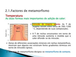  Intrusão de magma quente. As T de
magma variam entre cerca de 700-1200
° C, dependendo de suas composições.
 Zonas de diferentes associações minerais em rochas metamórficas,
mostram que alguma vez existiram fortes gradientes térmicos em
torno de intrusões ígneas.
Temperatura
2.1.Factores de metamorfismo
 A T de rochas encaixantes em torno de
uma intrusão aumenta à medida que o
calor difunde-se da intrusão.
 Este tipo de metamorfismo designa-se metamorfismo de contacto.
As duas formas mais importantes de adição de calor:
 