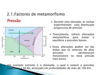 Durante uma elevação, as rochas
experimentam uma diminuição
progressiva de pressão.
 Um exemplo extremo é o diamante, o qual é estável a pressões
superiores a 30 Kb, alcançada em profundidades de mais de 100 km.
Pressão
2.1.Factores de metamorfismo
 Essas alterações podem ser tão
lentas que os minerais de altas
pressões permanecem
metaestáveis na nova pressão
mais baixa.
 Teorcamente, sofrem alterações
metamórficas para trazer o
equilibrio a pressões baixas.
 