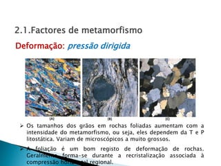  Os tamanhos dos grãos em rochas foliadas aumentam com a
intensidade do metamorfismo, ou seja, eles dependem da T e P
litostática. Variam de microscópicos a muito grossos.
Deformação: pressão dirigida
2.1.Factores de metamorfismo
 A foliação é um bom registo de deformação de rochas.
Geralmente forma-se durante a recristalização associada à
compressão horizontal regional.
 