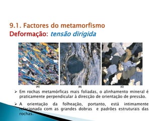 9.1. Factores do metamorfismo
Deformação: tensão dirigida
 Em rochas metamórficas mais foliadas, o alinhamento mineral é
praticamente perpendicular à direcção de orientação de pressão.
 A orientação da folheação, portanto, está intimamente
relacionada com as grandes dobras e padrões estruturais das
rochas.
 