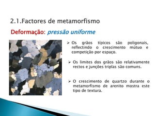  Os grãos típicos são poligonais,
reflectindo o crescimento mútuo e
competição por espaço.
 O crescimento de quartzo durante o
metamorfismo de arenito mostra este
tipo de textura.
Deformação: pressão uniforme
2.1.Factores de metamorfismo
 Os limites dos grãos são relativamente
rectos e junções triplas são comuns.
 
