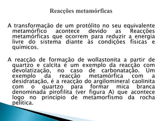 A transformação de um protólito no seu equivalente
metamórfico acontece devido as Reacções
metamórficas que ocorrem para reduzir a energia
livre do sistema diante às condições físicas e
químicos.
A reacção de formação de wollastonita a partir de
quartzo e calcita é um exemplo da reacção com
devolatização, no caso de carbonatação. Um
exemplo da reacção metamórfica com a
desidratação, é a reacção do argilomineral caolinita
com o quartzo para formar mica branca
denominada pirofilita (ver figura A) que acontece
logo no princípio de metamorfismo da rocha
pelítica.
 