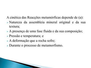 A cinética das Reacções metamórficas depende de (a):
 Natureza da assembleia mineral original e da sua
textura;
 A presença de uma fase fluida e da sua composição;
 Pressão e temperatura; e
 A deformação que a rocha sofre;
 Durante o processo de metamorfismo.
 