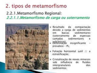  Resultado da compactação
devido a carga de sedimentos
em bacias sedimentares
(soterramento de espessas
camadas sedimentares e
vulcânicas);
2.2.1.Metamorfismo Regional:
2.2.1.1.Metamorfismo de carga ou soterramento
 Cristalização de novos minerais
sob influência de fluídos
intergranulares dos
sedimentos;
 Foliação horizontal sutil // a
estratificação;
 Deformação insignificante –
prevalece – PL;
 