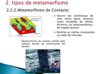  Ocorre nas vizinhanças de
uma rocha ígnea intrusiva
como resultado de efeitos
térmicos, ou metassomáticos,
do magma quente.
2.2.2.Metamorfismo de Contacto:
 Restrito as rochas encaixantes
ao redor da intrusão.
Metamorfismo de contato sofrido pelo
calcário devido ao resfriamento do
basalto
 