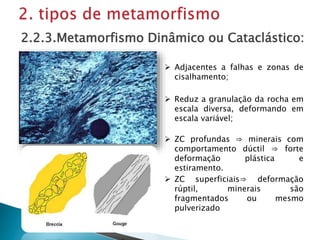 Adjacentes a falhas e zonas de
cisalhamento;
2.2.3.Metamorfismo Dinâmico ou Cataclástico:
 ZC superficiais⇒ deformação
rúptil, minerais são
fragmentados ou mesmo
pulverizado
 ZC profundas ⇒ minerais com
comportamento dúctil ⇒ forte
deformação plástica e
estiramento.
 Reduz a granulação da rocha em
escala diversa, deformando em
escala variável;
 
