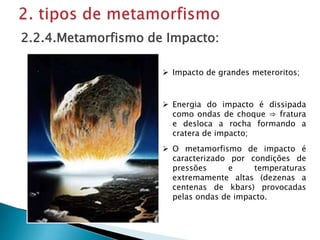  Impacto de grandes meteroritos;
2.2.4.Metamorfismo de Impacto:
 O metamorfismo de impacto é
caracterizado por condições de
pressões e temperaturas
extremamente altas (dezenas a
centenas de kbars) provocadas
pelas ondas de impacto.
 Energia do impacto é dissipada
como ondas de choque ⇒ fratura
e desloca a rocha formando a
cratera de impacto;
 