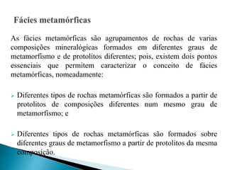 As fácies metamórficas são agrupamentos de rochas de varias
composições mineralógicas formados em diferentes graus de
metamorfismo e de protolitos diferentes; pois, existem dois pontos
essenciais que permitem caracterizar o conceito de fácies
metamórficas, nomeadamente:
 Diferentes tipos de rochas metamórficas são formados a partir de
protolitos de composições diferentes num mesmo grau de
metamorfismo; e
 Diferentes tipos de rochas metamórficas são formados sobre
diferentes graus de metamorfismo a partir de protolitos da mesma
composição.
 