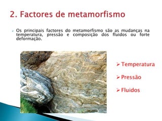  Os principais factores do metamorfismo são as mudanças na
temperatura, pressão e composição dos fluidos ou forte
deformação.
Temperatura
Pressão
Fluidos
 