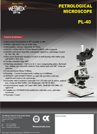 PETROLOGICAL
MICROSCOPE
®
Since 1954
PL-40
The Western Electric & Scientific Works
Near B.D. Higher Secondary School,
Ambala Cantt-133001
India
Tel : (91) 171 4002952
Ph. : (91) 94664 09560
Emai l: info@weswoxindia.com
With a policy of continuous development, WESWOX reserves the right to
Weswoxindia.com
Distributor/Dealer:
o
l Observation head inclined at 45 rotatable at 360º.
l Diopter adjustment ring on ocular tube.
l Interpupillary distance adjustable 55-75mm.
l KEOWA WIDE FIELD WF10x/18mm(PAIRED) with eyeguards
l KEOWA MJ Series Semi-Plan Achromatic Objectives, anti-fungus treated
4x, 10x, 20x, 40x.
l Dust proof Quadruple nosepiece revolves on ball bearing with rubber grip
and positive click stop.
o
l Circular rotatable stage 360 .
l Polarizing attachment : Full wave & ¼ wave compensating plates, Bertrand
lens, sliding type removable analyzer from optical path and 360° swing out
polarizer
l Cross movement 60mm X 80mm.
l Focusing – Coaxial focusing knobs reading up to 0.002mm.
l TENSION ADJUSTMENT RING on right side provides a soft and
sophisticated touch to the microscope.
l Focusable Abbe Condenser centerable NA 1.25 with rack & pinion, aspheric
lens, swing out filter holder, Iris Diaphragm with BLUE filter.
l Universal power supply (AC input 100V-240V, 50/60 Hz) ISO 9001, CE
approved.
l Complete in a STYROFOAM molded box with dust cover, and other
accessories
l Warranty: 3 years
Technical Specifications :
:2
1 0
0
1
0
5
9
 