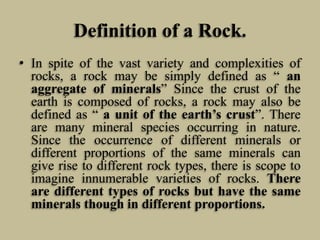 Definition of a Rock.
• In spite of the vast variety and complexities of
rocks, a rock may be simply defined as “ an
aggregate of minerals” Since the crust of the
earth is composed of rocks, a rock may also be
defined as “ a unit of the earth’s crust”. There
are many mineral species occurring in nature.
Since the occurrence of different minerals or
different proportions of the same minerals can
give rise to different rock types, there is scope to
imagine innumerable varieties of rocks. There
are different types of rocks but have the same
minerals though in different proportions.
 