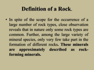 Definition of a Rock.
• In spite of the scope for the occurrence of a
large number of rock types, close observation
reveals that in nature only some rock types are
common. Further, among the large variety of
mineral species, only very few take part in the
formation of different rocks. These minerals
are approximately described as rock-
forming minerals.
 