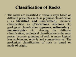 Classification of Rocks
• The rocks are classified in various ways based on
different principles such as physical classification
( as Stratified and unstratified), chemical
classification as (Calcareous, siliceous etc)
geological classification (igneous, sedimentary ,
metamorphic) etc. Among the different
classification, geological classification is the most
proper because grouping of rock is more logical,
less ambiguous, orderly and comprehensive. The
geological classification of rock is based on
mode of origin.
 