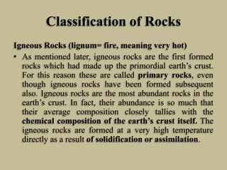 Classification of Rocks
Igneous Rocks (lignum= fire, meaning very hot)
• As mentioned later, igneous rocks are the first formed
rocks which had made up the primordial earth’s crust.
For this reason these are called primary rocks, even
though igneous rocks have been formed subsequent
also. Igneous rocks are the most abundant rocks in the
earth’s crust. In fact, their abundance is so much that
their average composition closely tallies with the
chemical composition of the earth’s crust itself. The
igneous rocks are formed at a very high temperature
directly as a result of solidification or assimilation.
 